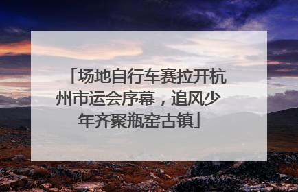 场地自行车赛拉开杭州市运会序幕，追风少年齐聚瓶窑古镇