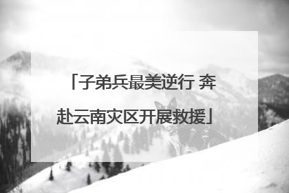 子弟兵最美逆行 奔赴云南灾区开展救援