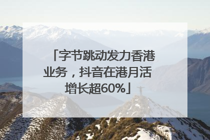 字节跳动发力香港业务，抖音在港月活增长超60%