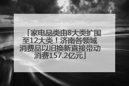 家电品类由8大类扩围至12大类！济南各领域消费品以旧换新直接带动消费157.2亿元