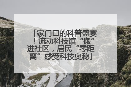 家门口的科普盛宴！流动科技馆“搬”进社区，居民“零距离”感受科技奥秘