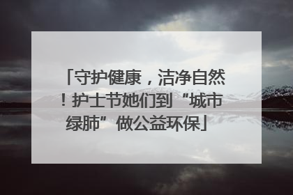 守护健康，洁净自然！护士节她们到“城市绿肺”做公益环保