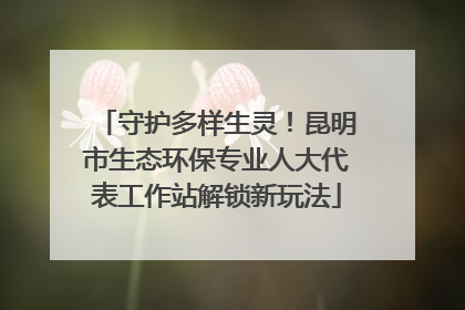 守护多样生灵！昆明市生态环保专业人大代表工作站解锁新玩法