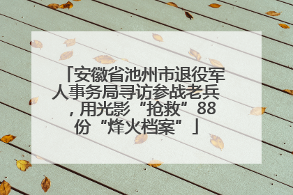 安徽省池州市退役军人事务局寻访参战老兵，用光影“抢救”88份“烽火档案”