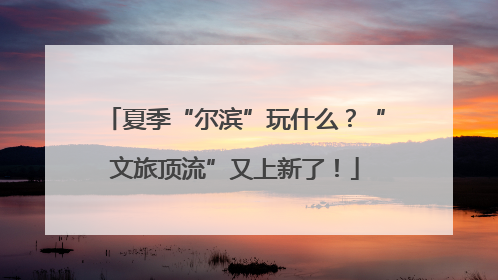 夏季“尔滨”玩什么？“文旅顶流”又上新了！