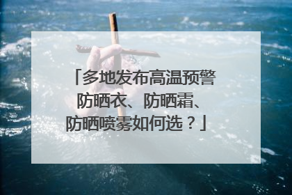 多地发布高温预警 防晒衣、防晒霜、防晒喷雾如何选？