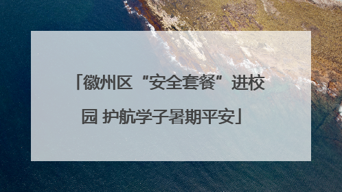 徽州区“安全套餐”进校园 护航学子暑期平安