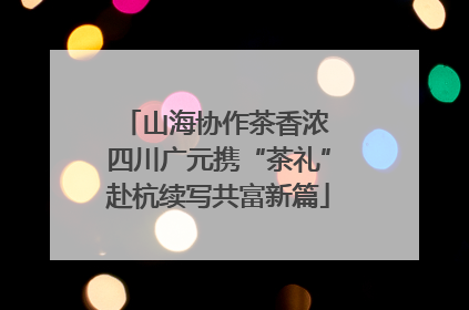 山海协作茶香浓 四川广元携“茶礼”赴杭续写共富新篇
