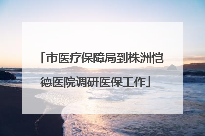 市医疗保障局到株洲恺德医院调研医保工作