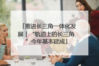 推进长三角一体化发展｜“轨道上的长三角”今年基本建成