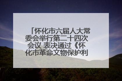 怀化市六届人大常委会举行第二十四次会议 表决通过《怀化市革命文物保护利用若干规定》