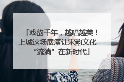 戏韵千年，越唱越美！上城这场展演让宋韵文化“流淌”在新时代