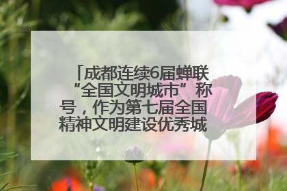 成都连续6届蝉联“全国文明城市”称号，作为第七届全国精神文明建设优秀城市代表参会