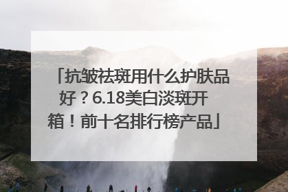 抗皱祛斑用什么护肤品好？6.18美白淡斑开箱！前十名排行榜产品
