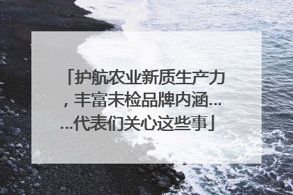 护航农业新质生产力，丰富未检品牌内涵……代表们关心这些事