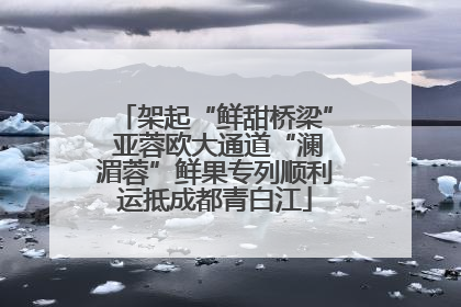 架起“鲜甜桥梁” 亚蓉欧大通道“澜湄蓉”鲜果专列顺利运抵成都青白江