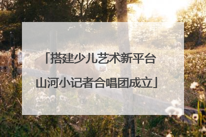 搭建少儿艺术新平台 山河小记者合唱团成立