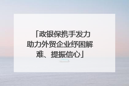 政银保携手发力 助力外贸企业纾困解难、提振信心