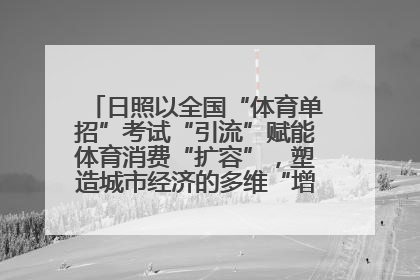 日照以全国“体育单招”考试“引流”赋能体育消费“扩容”，塑造城市经济的多维“增长极”——校地“携手”，打造“以赛营城”新范式