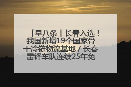 早八条丨长春入选！我国新增19个国家骨干冷链物流基地／长春雷锋车队连续25年免费接送考生
