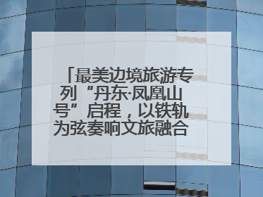 最美边境旅游专列“丹东·凤凰山号”启程，以铁轨为弦奏响文旅融合新乐章