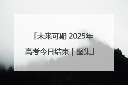 未来可期 2025年高考今日结束｜图集