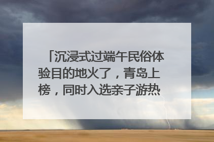 沉浸式过端午民俗体验目的地火了，青岛上榜，同时入选亲子游热门Top10