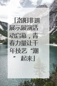 洛阳非遗展示展演活动启幕，青春力量让千年技艺“潮” 起来