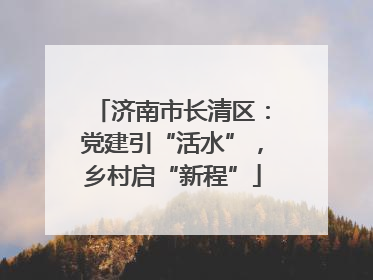 济南市长清区：党建引“活水”，乡村启“新程”