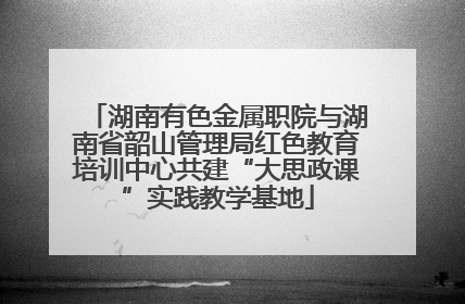湖南有色金属职院与湖南省韶山管理局红色教育培训中心共建“大思政课”实践教学基地