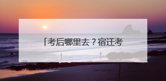 考后哪里去？宿迁考生纷纷踏上毕业之旅