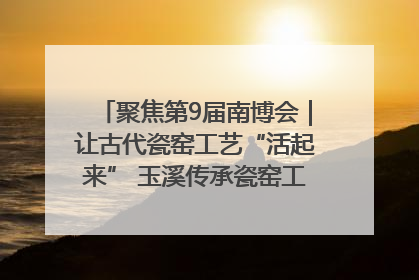 聚焦第9届南博会｜让古代瓷窑工艺“活起来” 玉溪传承瓷窑工艺将出展南博会