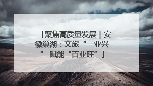 聚焦高质量发展｜安徽巢湖：文旅“一业兴” 赋能“百业旺”