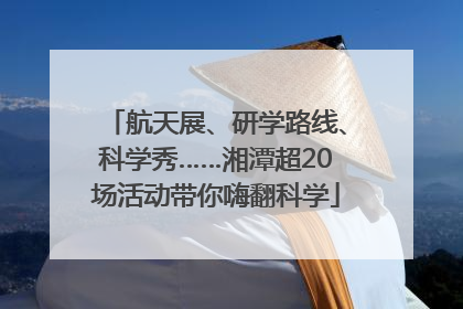 航天展、研学路线、科学秀……湘潭超20场活动带你嗨翻科学