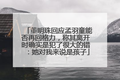 董明珠回应孟羽童能否再回格力，称其离开时确实是犯了很大的错：她对我来说是孩子