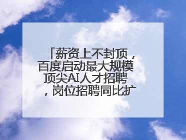 薪资上不封顶，百度启动最大规模顶尖AI人才招聘，岗位招聘同比扩大60%