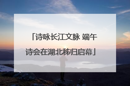 诗咏长江文脉 端午诗会在湖北秭归启幕