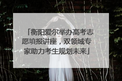 衡阳爱尔举办高考志愿填报讲座，双领域专家助力考生规划未来