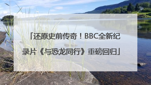 还原史前传奇！BBC全新纪录片《与恐龙同行》重磅回归