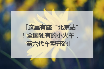 这里有座“北京站”！全国独有的小火车，第六代车型开跑
