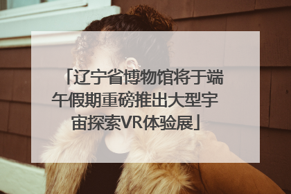 辽宁省博物馆将于端午假期重磅推出大型宇宙探索VR体验展