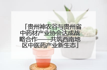 贵州神农谷与贵州省中药材产业协会达成战略合作——共筑西南地区中医药产业新生态