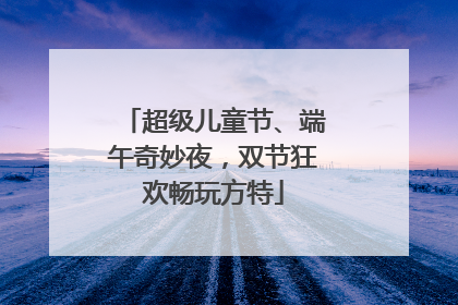 超级儿童节、端午奇妙夜，双节狂欢畅玩方特