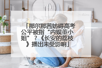 那尔那茜妨碍高考公平被指“内娱董小姐”？《长安的荔枝》播出未受影响