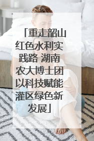 重走韶山红色水利实践路 湖南农大博士团以科技赋能灌区绿色新发展