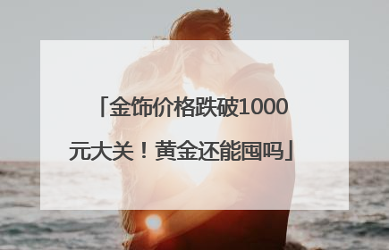 金饰价格跌破1000元大关！黄金还能囤吗