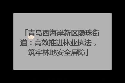 青岛西海岸新区隐珠街道：高效推进林业执法，筑牢林地安全屏障