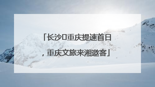 长沙⇌重庆提速首日，重庆文旅来湘邀客