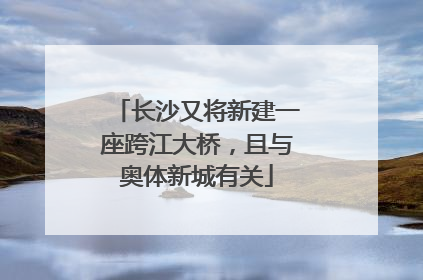 长沙又将新建一座跨江大桥，且与奥体新城有关