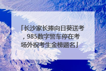 长沙家长捧向日葵送考，985数字警车停在考场外祝考生金榜题名